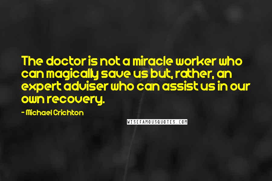 Michael Crichton Quotes: The doctor is not a miracle worker who can magically save us but, rather, an expert adviser who can assist us in our own recovery.