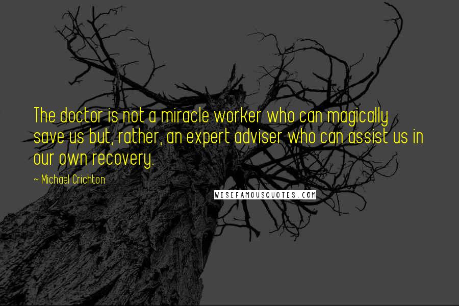 Michael Crichton Quotes: The doctor is not a miracle worker who can magically save us but, rather, an expert adviser who can assist us in our own recovery.