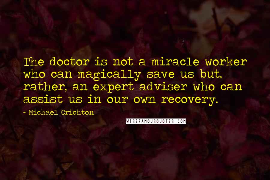 Michael Crichton Quotes: The doctor is not a miracle worker who can magically save us but, rather, an expert adviser who can assist us in our own recovery.