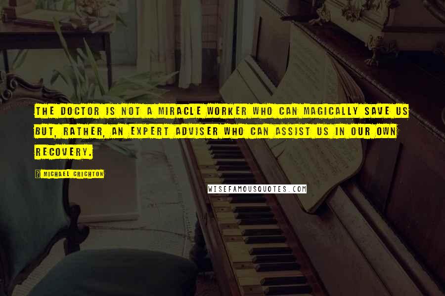 Michael Crichton Quotes: The doctor is not a miracle worker who can magically save us but, rather, an expert adviser who can assist us in our own recovery.