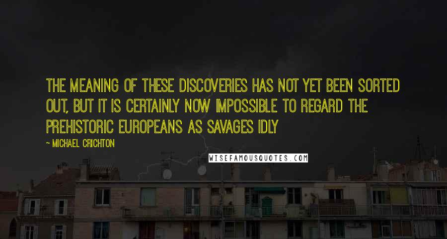 Michael Crichton Quotes: The meaning of these discoveries has not yet been sorted out, but it is certainly now impossible to regard the prehistoric Europeans as savages idly