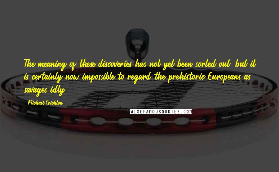 Michael Crichton Quotes: The meaning of these discoveries has not yet been sorted out, but it is certainly now impossible to regard the prehistoric Europeans as savages idly