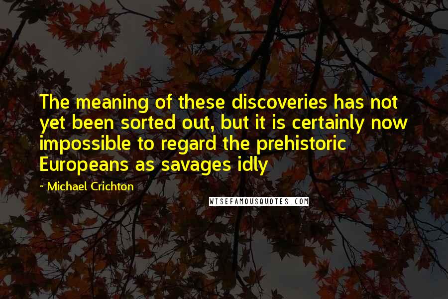 Michael Crichton Quotes: The meaning of these discoveries has not yet been sorted out, but it is certainly now impossible to regard the prehistoric Europeans as savages idly