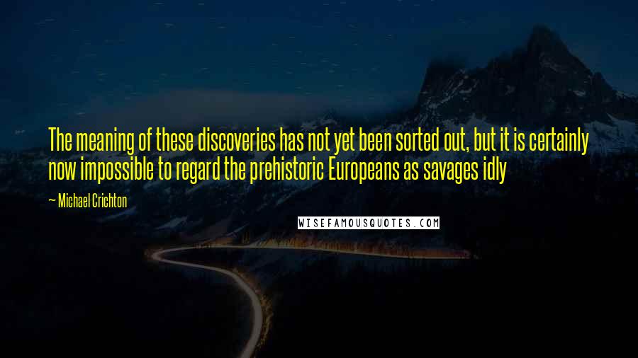 Michael Crichton Quotes: The meaning of these discoveries has not yet been sorted out, but it is certainly now impossible to regard the prehistoric Europeans as savages idly