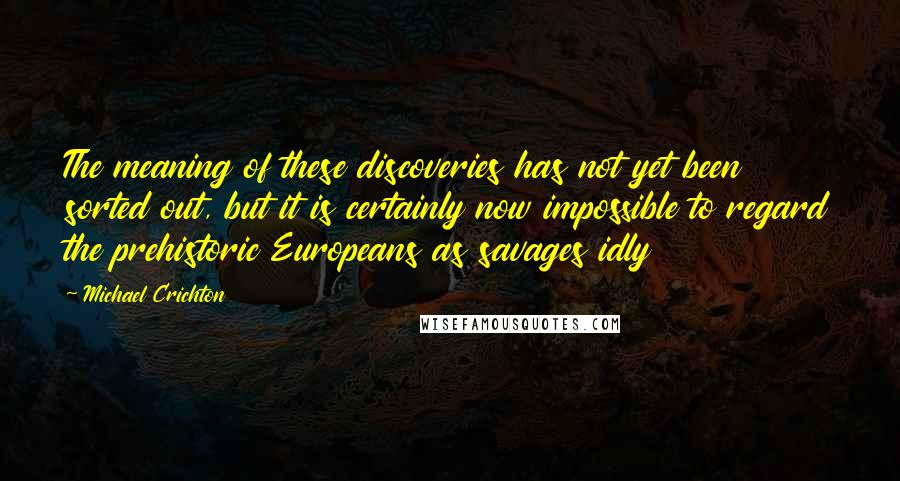 Michael Crichton Quotes: The meaning of these discoveries has not yet been sorted out, but it is certainly now impossible to regard the prehistoric Europeans as savages idly