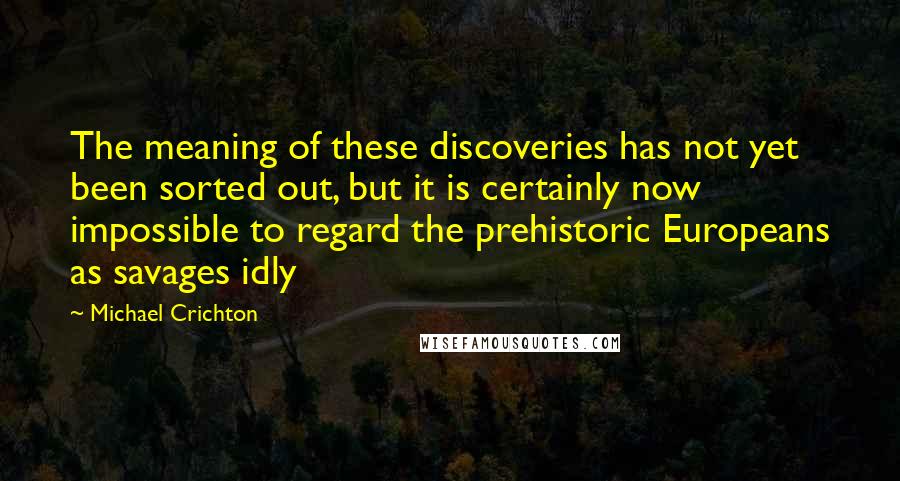 Michael Crichton Quotes: The meaning of these discoveries has not yet been sorted out, but it is certainly now impossible to regard the prehistoric Europeans as savages idly