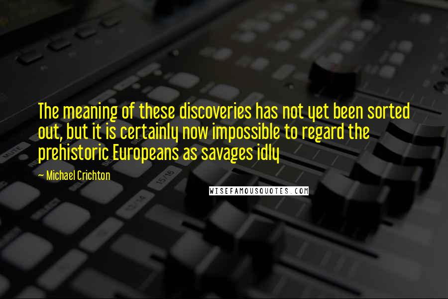 Michael Crichton Quotes: The meaning of these discoveries has not yet been sorted out, but it is certainly now impossible to regard the prehistoric Europeans as savages idly