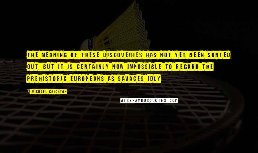 Michael Crichton Quotes: The meaning of these discoveries has not yet been sorted out, but it is certainly now impossible to regard the prehistoric Europeans as savages idly