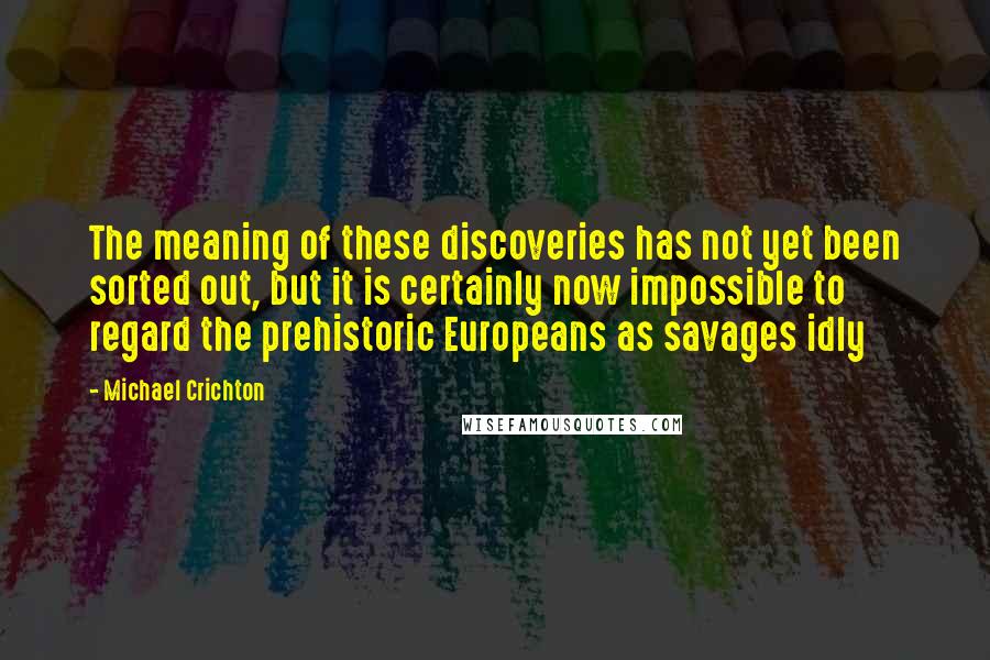 Michael Crichton Quotes: The meaning of these discoveries has not yet been sorted out, but it is certainly now impossible to regard the prehistoric Europeans as savages idly