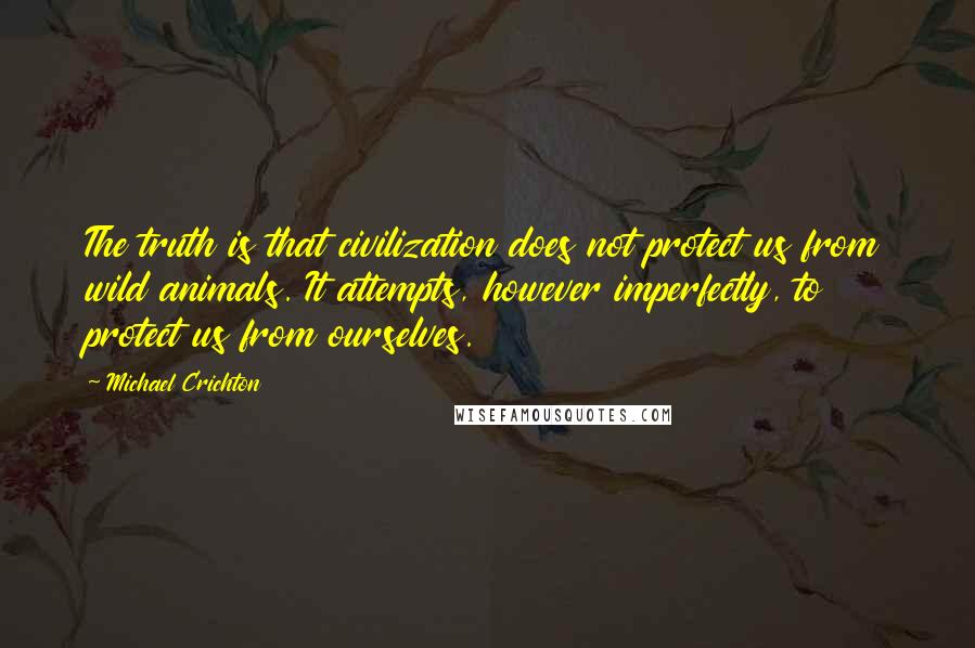 Michael Crichton Quotes: The truth is that civilization does not protect us from wild animals. It attempts, however imperfectly, to protect us from ourselves.