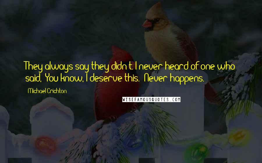 Michael Crichton Quotes: They always say they didn't. I never heard of one who said, 'You know, I deserve this.' Never happens.