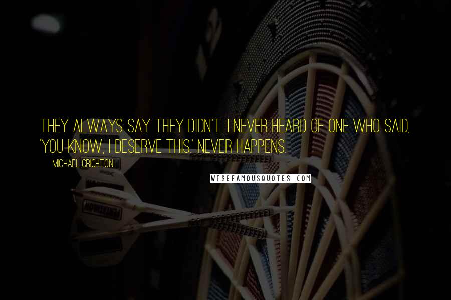 Michael Crichton Quotes: They always say they didn't. I never heard of one who said, 'You know, I deserve this.' Never happens.