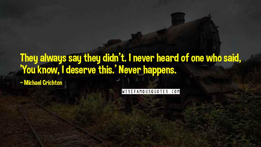 Michael Crichton Quotes: They always say they didn't. I never heard of one who said, 'You know, I deserve this.' Never happens.