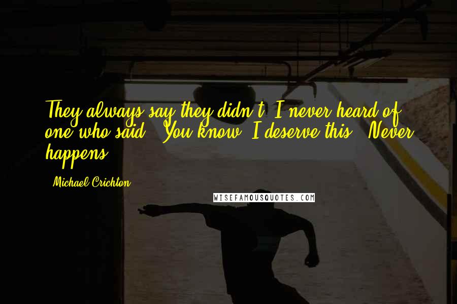 Michael Crichton Quotes: They always say they didn't. I never heard of one who said, 'You know, I deserve this.' Never happens.