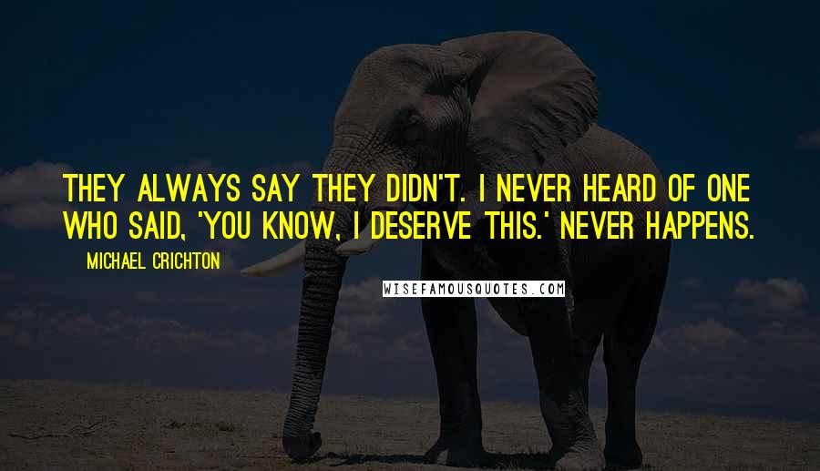 Michael Crichton Quotes: They always say they didn't. I never heard of one who said, 'You know, I deserve this.' Never happens.