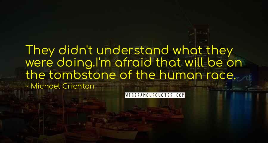 Michael Crichton Quotes: They didn't understand what they were doing.I'm afraid that will be on the tombstone of the human race.