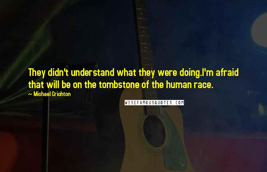 Michael Crichton Quotes: They didn't understand what they were doing.I'm afraid that will be on the tombstone of the human race.