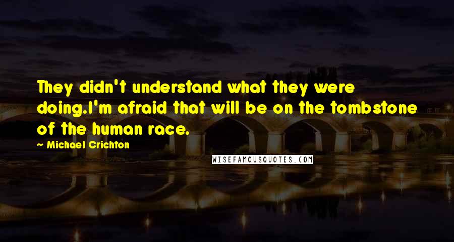 Michael Crichton Quotes: They didn't understand what they were doing.I'm afraid that will be on the tombstone of the human race.