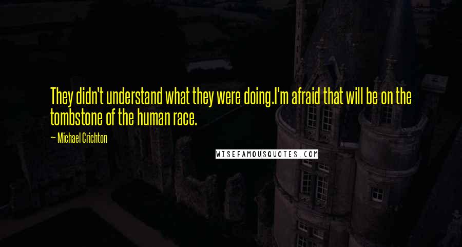 Michael Crichton Quotes: They didn't understand what they were doing.I'm afraid that will be on the tombstone of the human race.