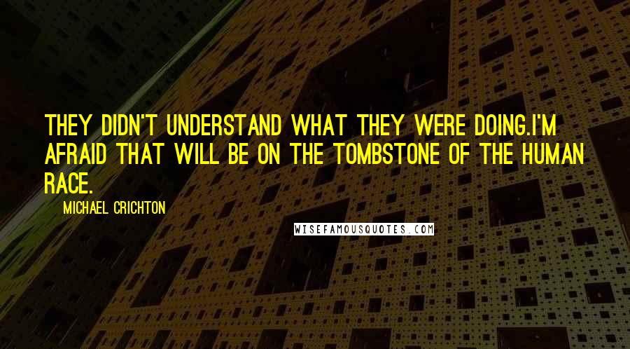 Michael Crichton Quotes: They didn't understand what they were doing.I'm afraid that will be on the tombstone of the human race.