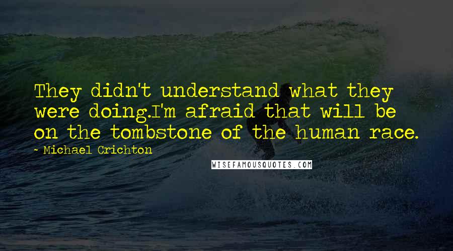 Michael Crichton Quotes: They didn't understand what they were doing.I'm afraid that will be on the tombstone of the human race.