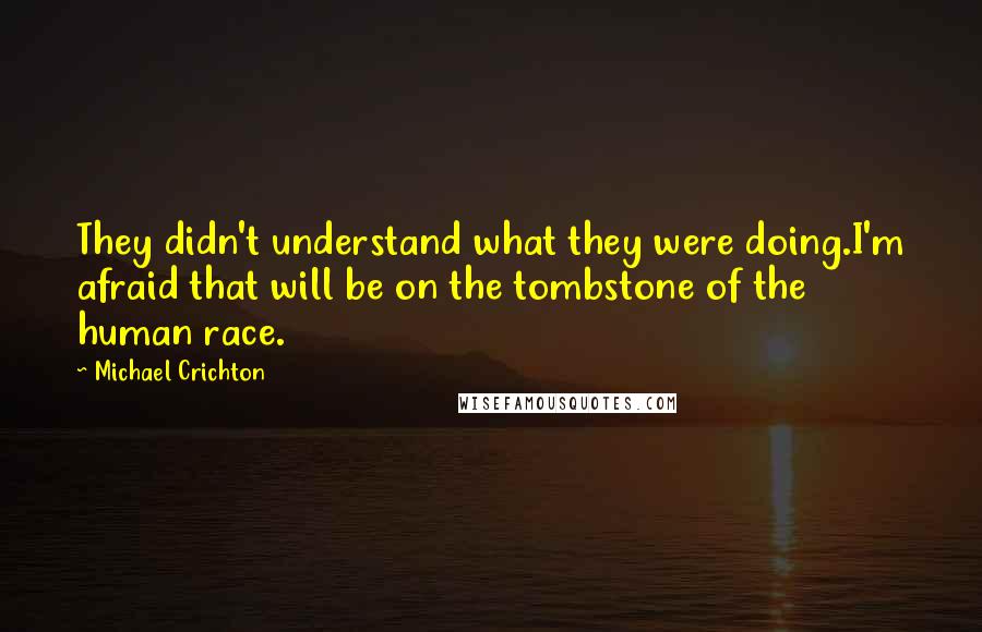 Michael Crichton Quotes: They didn't understand what they were doing.I'm afraid that will be on the tombstone of the human race.