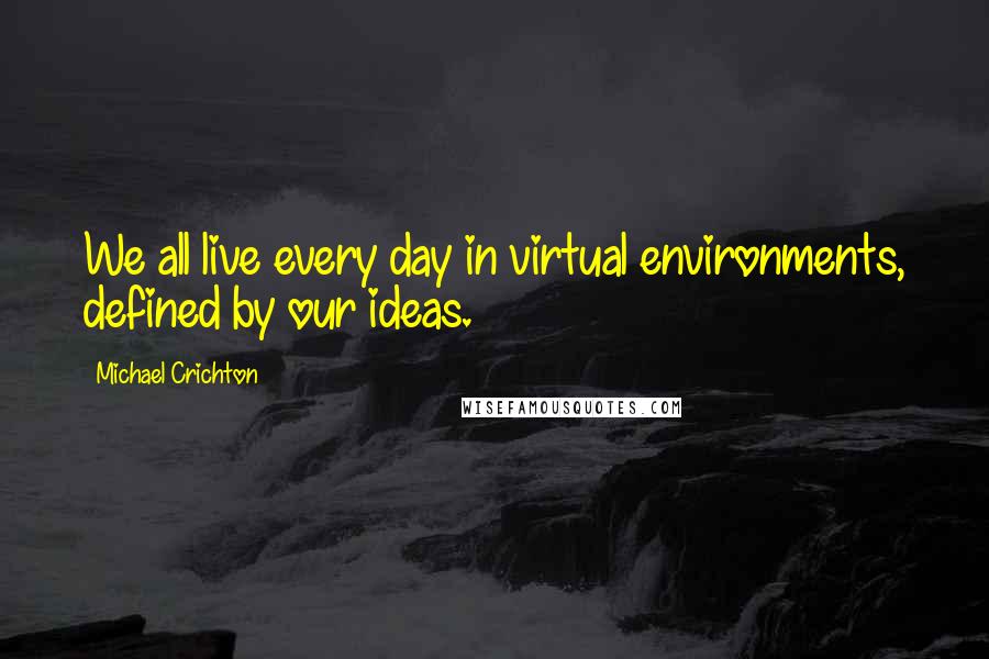 Michael Crichton Quotes: We all live every day in virtual environments, defined by our ideas.