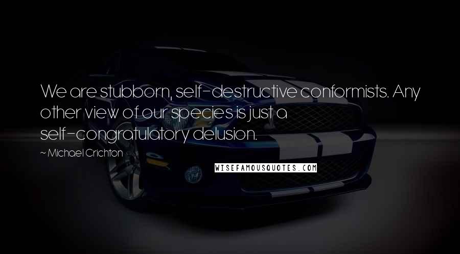 Michael Crichton Quotes: We are stubborn, self-destructive conformists. Any other view of our species is just a self-congratulatory delusion.