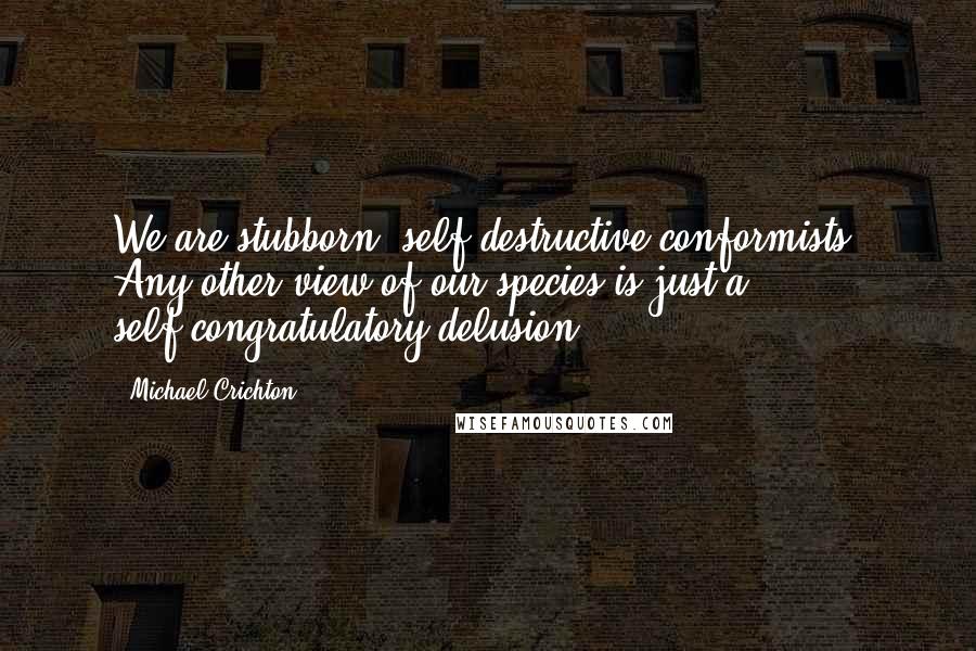 Michael Crichton Quotes: We are stubborn, self-destructive conformists. Any other view of our species is just a self-congratulatory delusion.