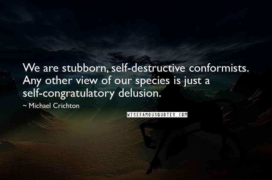 Michael Crichton Quotes: We are stubborn, self-destructive conformists. Any other view of our species is just a self-congratulatory delusion.