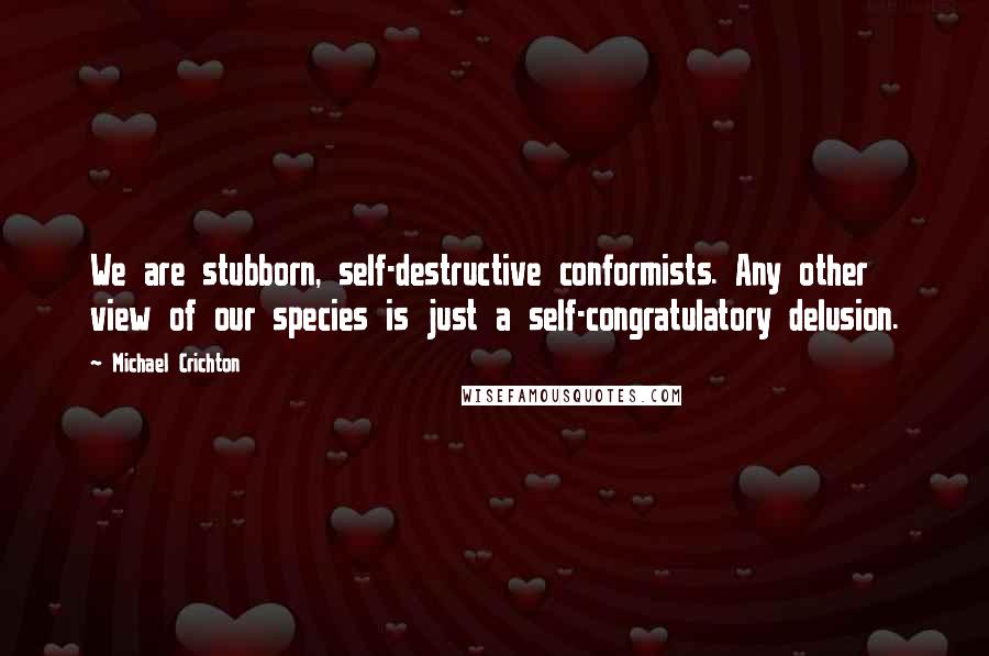 Michael Crichton Quotes: We are stubborn, self-destructive conformists. Any other view of our species is just a self-congratulatory delusion.