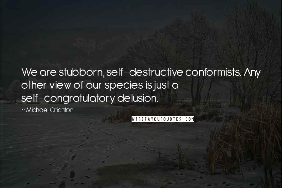 Michael Crichton Quotes: We are stubborn, self-destructive conformists. Any other view of our species is just a self-congratulatory delusion.