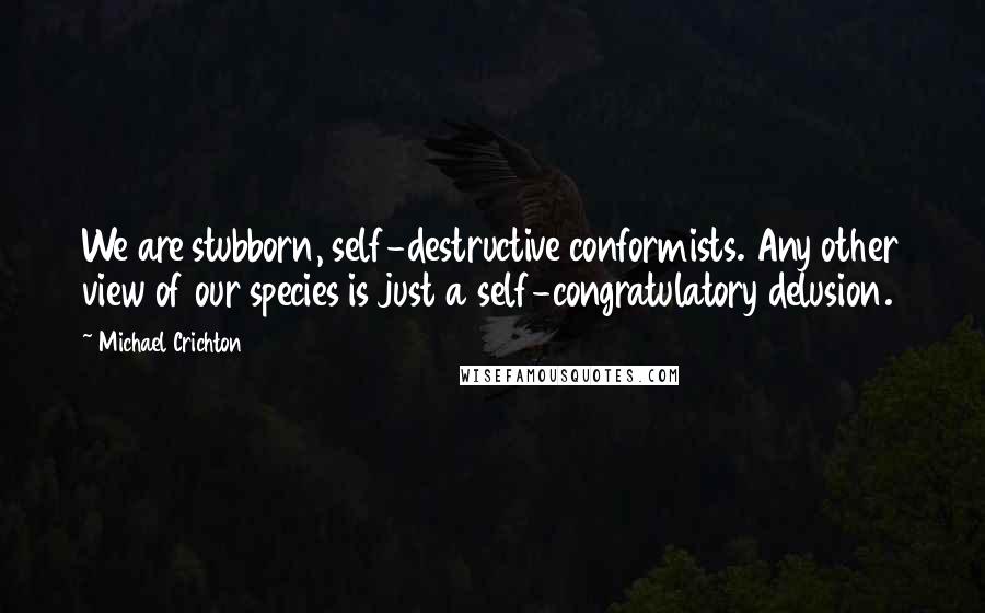 Michael Crichton Quotes: We are stubborn, self-destructive conformists. Any other view of our species is just a self-congratulatory delusion.