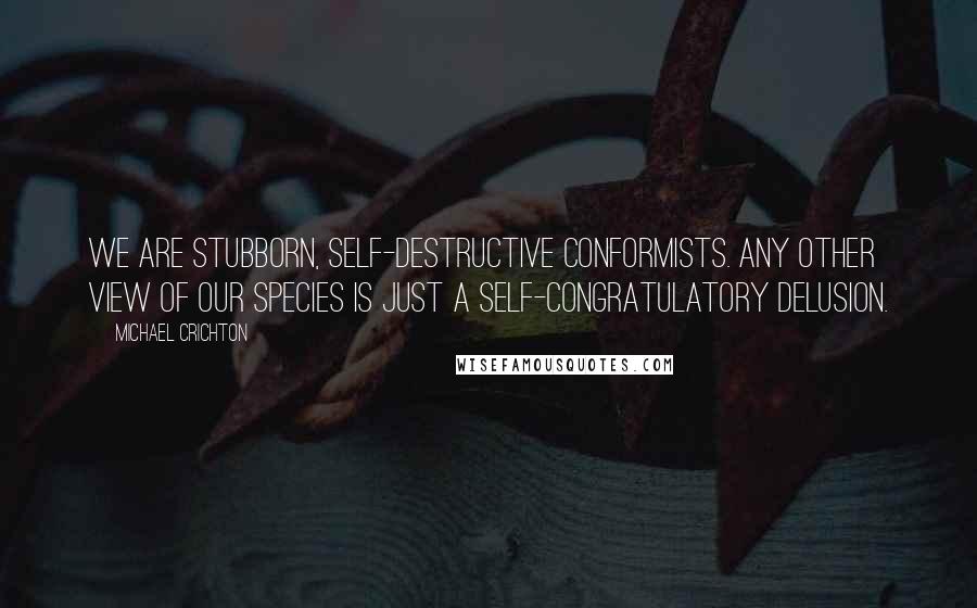 Michael Crichton Quotes: We are stubborn, self-destructive conformists. Any other view of our species is just a self-congratulatory delusion.