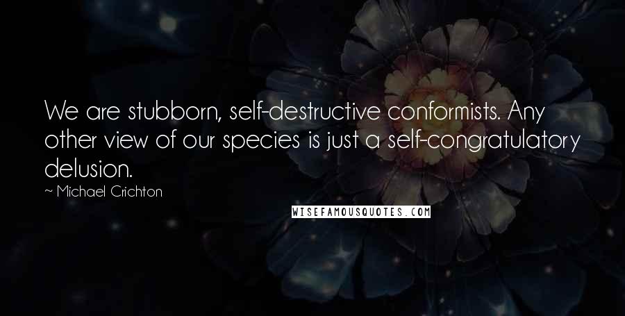 Michael Crichton Quotes: We are stubborn, self-destructive conformists. Any other view of our species is just a self-congratulatory delusion.