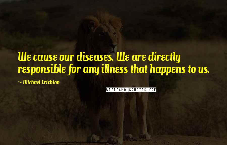 Michael Crichton Quotes: We cause our diseases. We are directly responsible for any illness that happens to us.