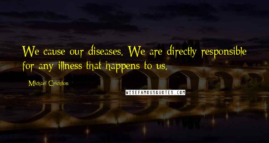 Michael Crichton Quotes: We cause our diseases. We are directly responsible for any illness that happens to us.