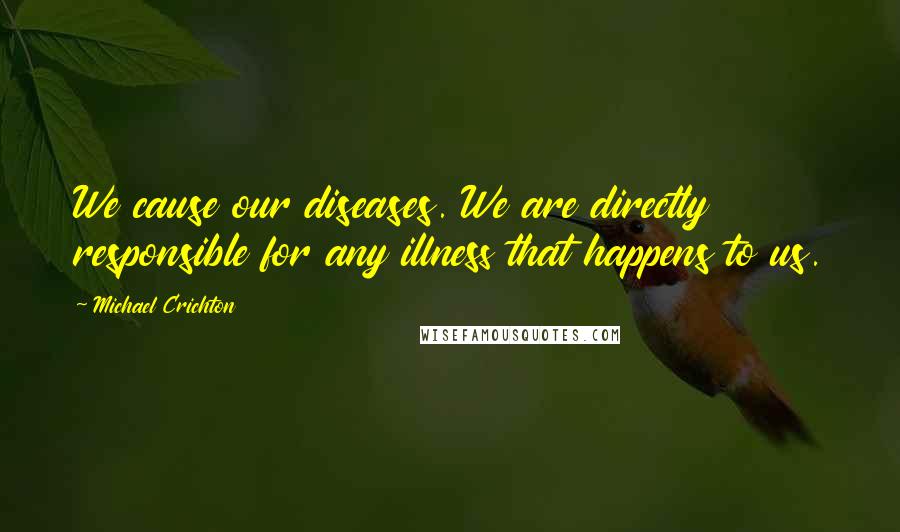 Michael Crichton Quotes: We cause our diseases. We are directly responsible for any illness that happens to us.