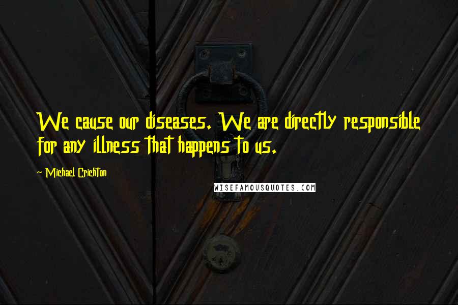 Michael Crichton Quotes: We cause our diseases. We are directly responsible for any illness that happens to us.