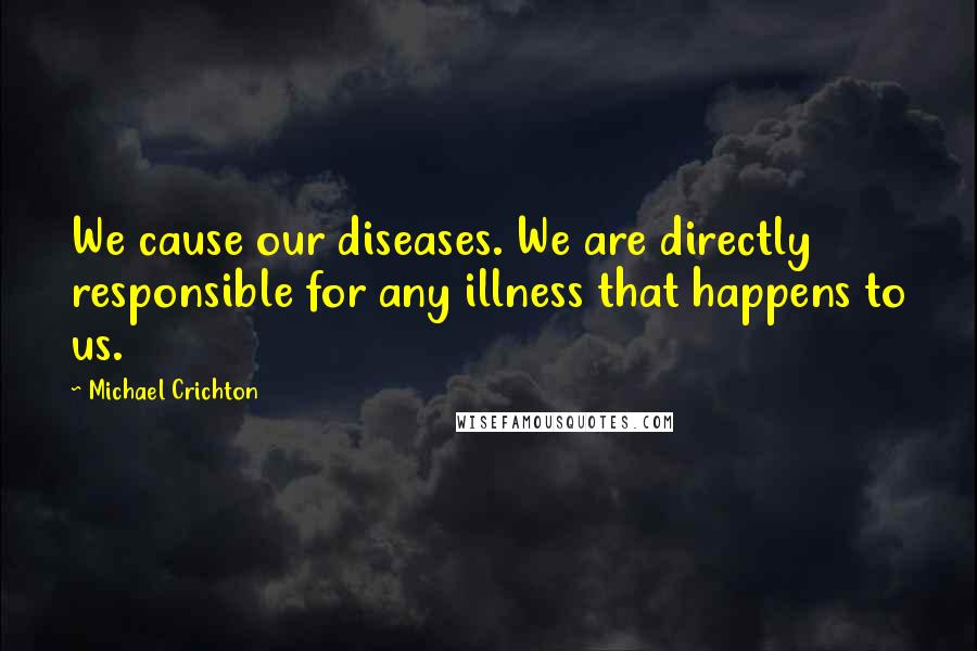Michael Crichton Quotes: We cause our diseases. We are directly responsible for any illness that happens to us.