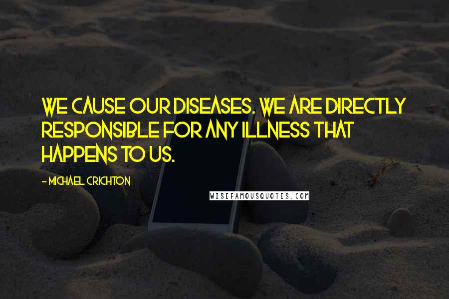 Michael Crichton Quotes: We cause our diseases. We are directly responsible for any illness that happens to us.