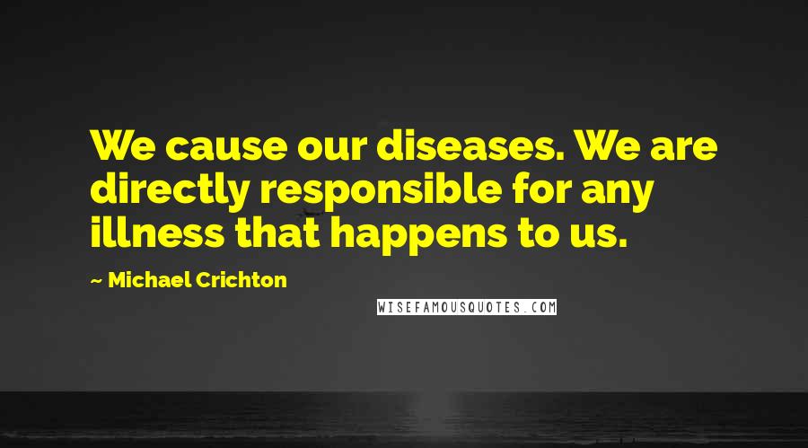 Michael Crichton Quotes: We cause our diseases. We are directly responsible for any illness that happens to us.