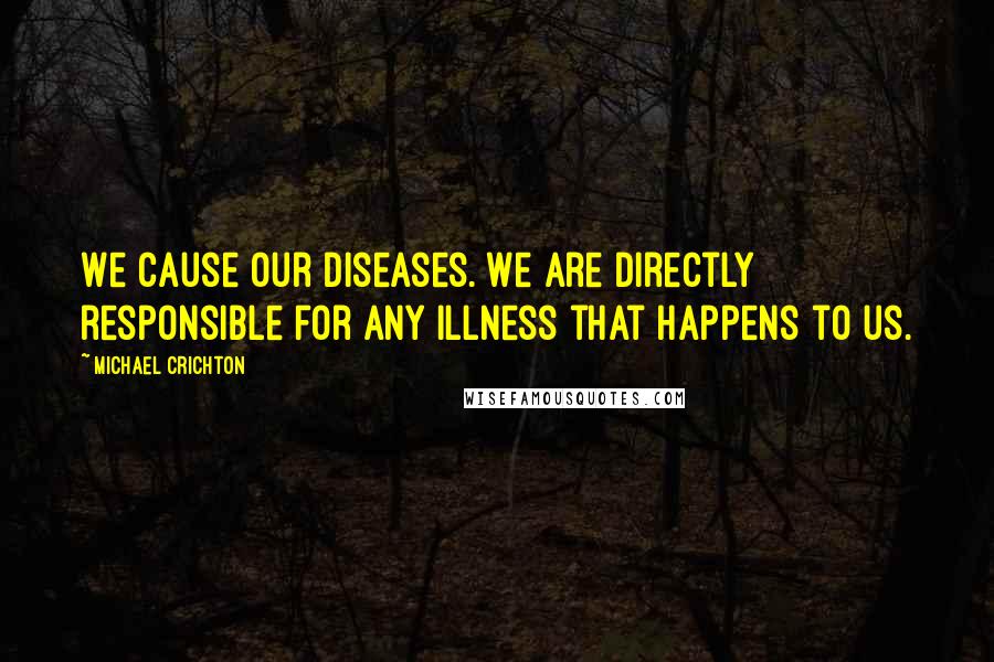 Michael Crichton Quotes: We cause our diseases. We are directly responsible for any illness that happens to us.