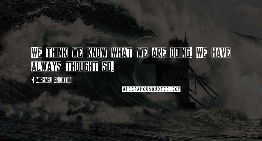 Michael Crichton Quotes: We think we know what we are doing. We have always thought so.