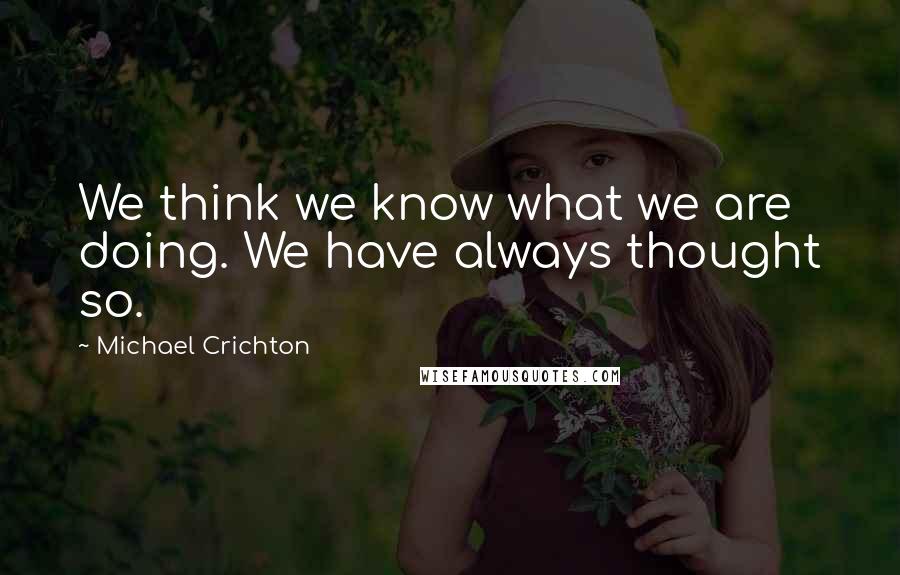 Michael Crichton Quotes: We think we know what we are doing. We have always thought so.
