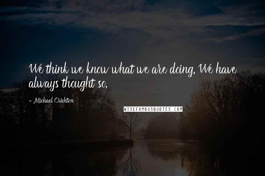 Michael Crichton Quotes: We think we know what we are doing. We have always thought so.