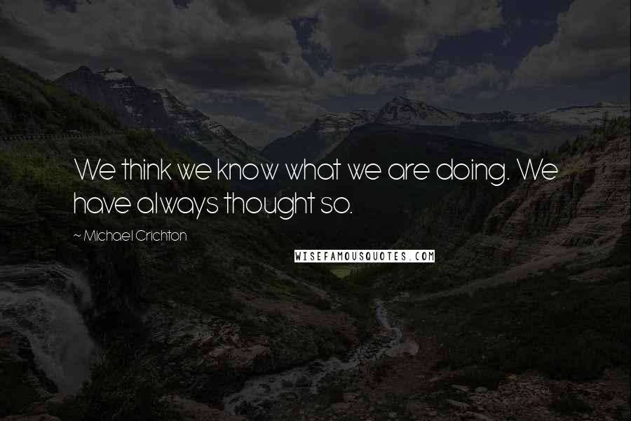 Michael Crichton Quotes: We think we know what we are doing. We have always thought so.