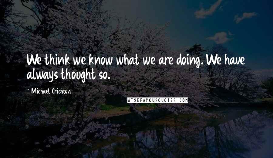 Michael Crichton Quotes: We think we know what we are doing. We have always thought so.