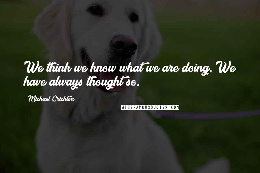 Michael Crichton Quotes: We think we know what we are doing. We have always thought so.