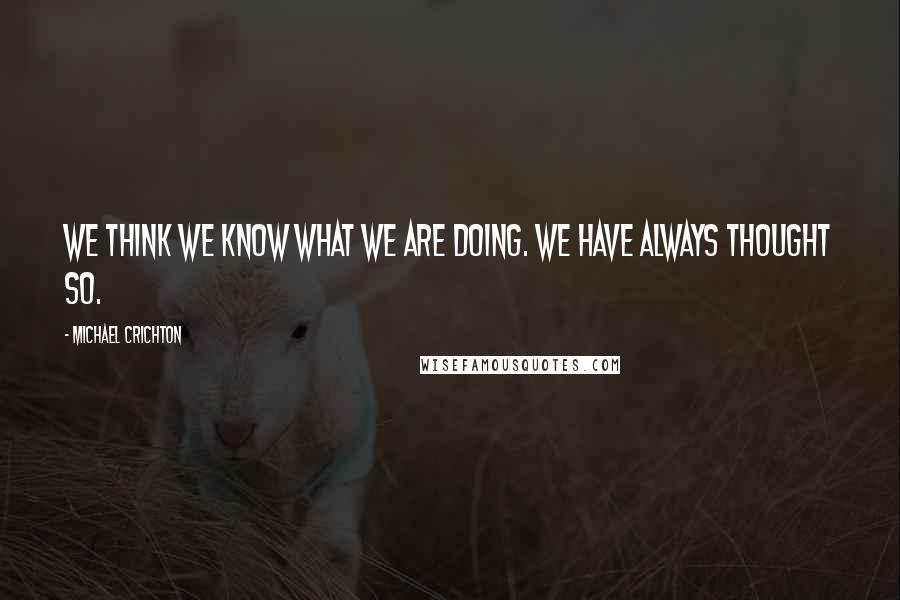 Michael Crichton Quotes: We think we know what we are doing. We have always thought so.